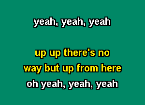 yeah,yeah,yeah

up up there's no
way but up from here
oh yeah, yeah, yeah