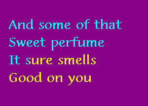 And some of that
Sweet perfume

It sure smells
Good on you