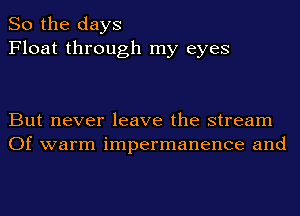 So the days
Float through my eyes

But never leave the stream
Of warm impermanence and