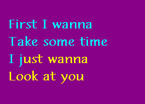 First I wanna
Take some time

I just wanna
Look at you