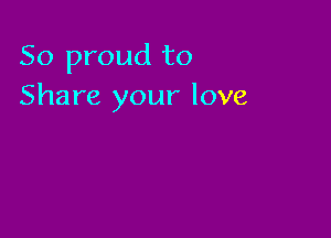 So proud to
Share your love