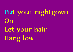 Put your nightgown
On

Let your hair
Hang low