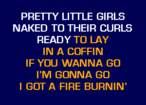 PRE'ITY LI'ITLE GIRLS
NAKED TO THEIR CURLS
READY TO LAY
IN A COFFIN
IF YOU WANNA GO
I'M GONNA GO
I GOTA FIRE BURNIN'