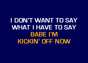 I DON'T WANT TO SAY
WHAT I HAVE TO SAY

BABE I'M
KICKIN' OFF NOW