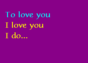 To love you
I love you

I do...