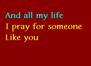 And all my life
I pray for someone

Like you