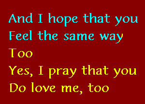 And I hope that you
Feel the same way

Too
Yes, I pray that you
Do love me, too