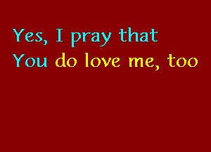 Yes, I pray that
You do love me, too