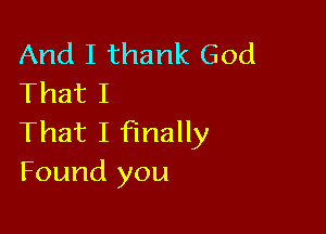 And I thank God
That I

That I finally
Found you