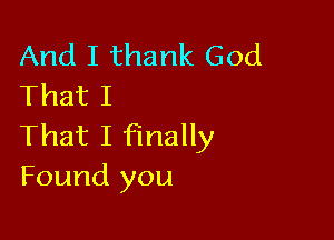 And I thank God
That I

That I finally
Found you