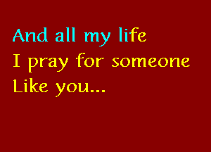 And all my life
I pray for someone

Like you...