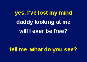yes, I've lost my mind

daddy looking at me
will I ever be free?

tell me what do you see?