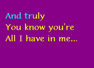 And truly
You know you're

All I have in me...