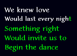 We knew love

Would last every night
Something right
Would invite us to
Begin the dance
