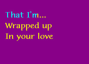 That I'm...
Wrapped up

In your love