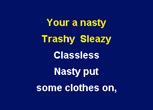 Your a nasty

Trashy Sleazy

Classless
Nasty put
some clothes on,