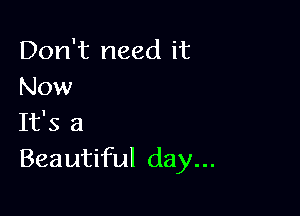 Don't need it
Now

It's a
Beautiful day...