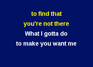 to find that
you're not there
What I gotta do

to make you want me