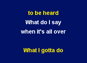 to be heard
What do I say

when it's all over

What I gotta do