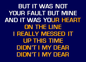 BUT IT WAS NOT
YOUR FAULT BUT MINE
AND IT WAS YOUR HEART
ON THE LINE
I REALLY MESSED IT
UP THIS TIME
DIDN'T I MY DEAR
DIDN'T I MY DEAR