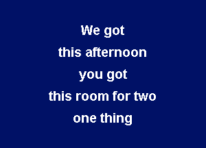 We got
this afternoon
you got
this room for two

one thing