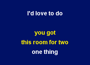 I'd love to do

you got
this room for two

one thing