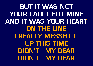 BUT IT WAS NOT
YOUR FAULT BUT MINE
AND IT WAS YOUR HEART
ON THE LINE
I REALLY MESSED IT
UP THIS TIME
DIDN'T I MY DEAR
DIDN'T I MY DEAR