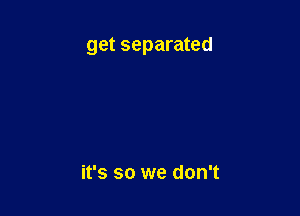 get separated

it's so we don't