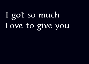 I got so much
Love to give you