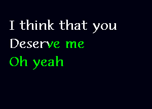 I think that you
Deserve me

Oh yeah