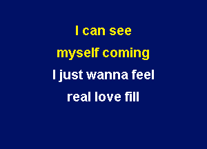I can see

myself coming

Ijust wanna feel
real love fill