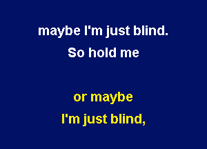 maybe I'm just blind.
So hold me

or maybe
I'm just blind,