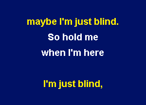 maybe I'm just blind.
80 hold me
when I'm here

I'm just blind,