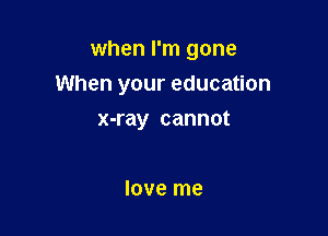 when I'm gone
When your education

x-ray cannot

love me