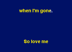 when I'm gone.

80 love me