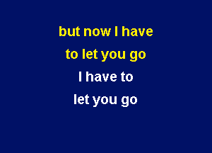 but now I have
to let you go
I have to

let you go