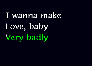 I wanna make
Love, baby

Very badly