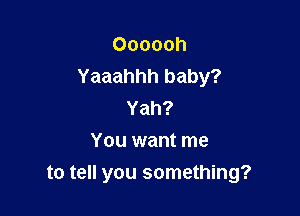 Oooooh
Yaaahhh baby?

Yah?
You want me
to tell you something?