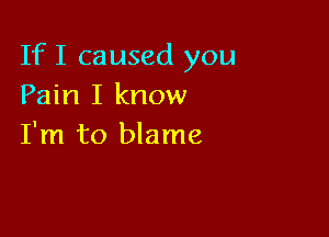 If I caused you
Pain I know

I'm to blame