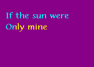 If the sun were
Only mine