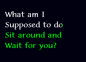 What am I
Supposed to do

Sit around and
Wait for you?