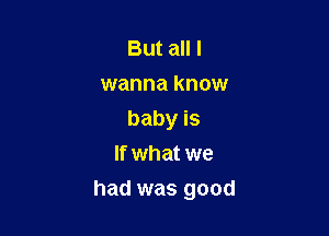 But all I
wanna know
baby is
If what we

had was good