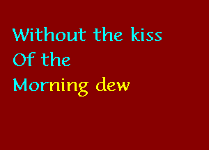 Without the kiss
Of the

Morning dew