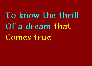 To know the thrill
Of a dream that

Comes true