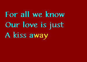 For all we know
Our love is just

A kiss away
