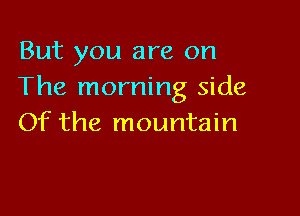 But you are on
The morning side

Of the mountain