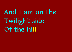 And I am on the
Twilight side

Of the hill
