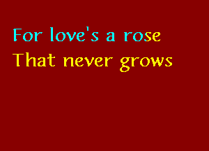 For love's a rose
That never grows