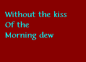 Without the kiss
Of the

Morning dew