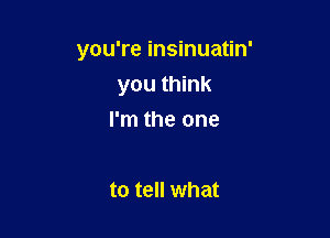 you're insinuatin'
you think

I'm the one

to tell what